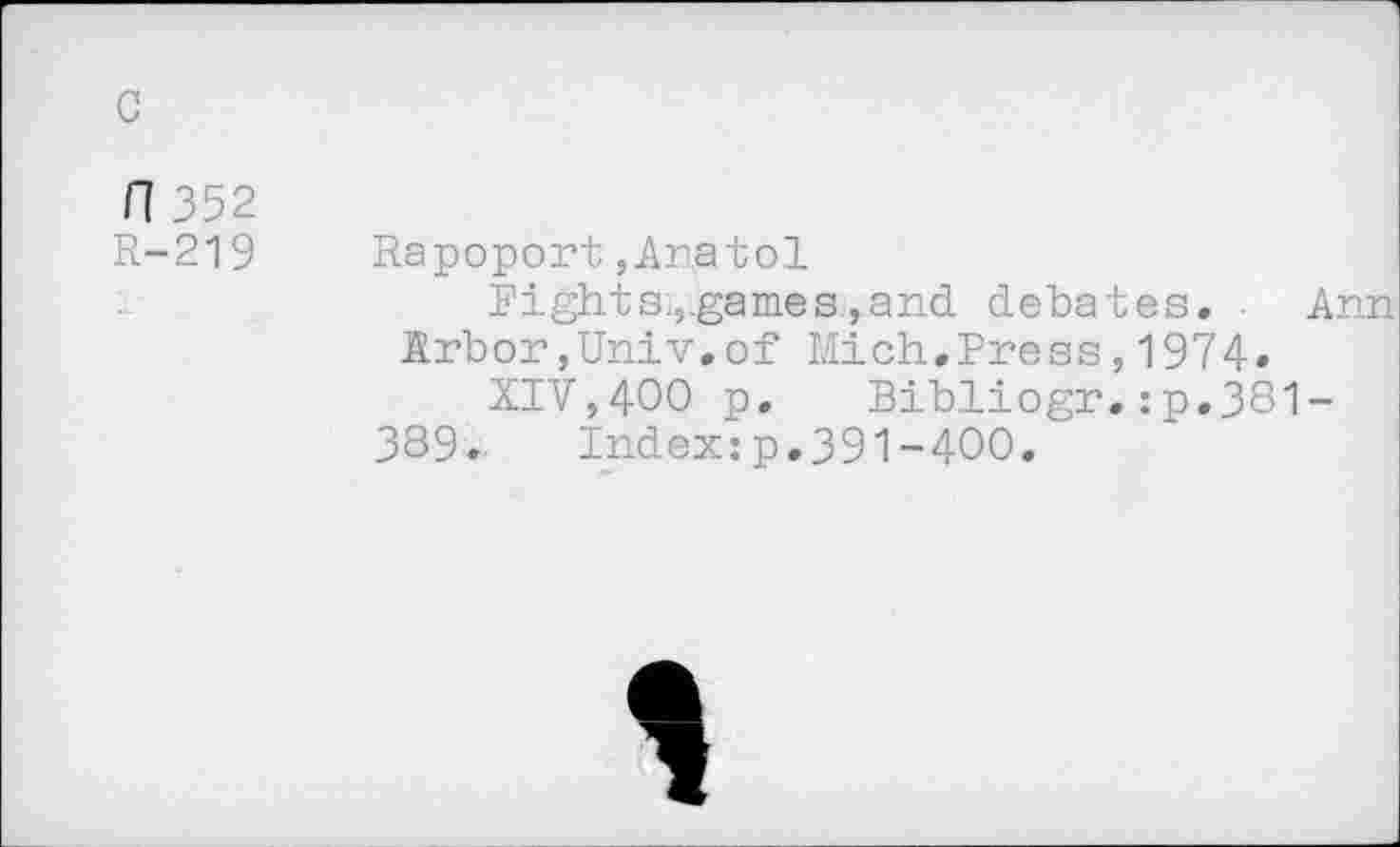 ﻿c
fl 352
R-219
Rapoport ,Ar.atol
Fight s.,games,and debates.	Ann
Arbor,Univ.of Mich.Press,1974.
XIV,400 p. Bibliogr.:p.381-389.	Index:p.391-400.